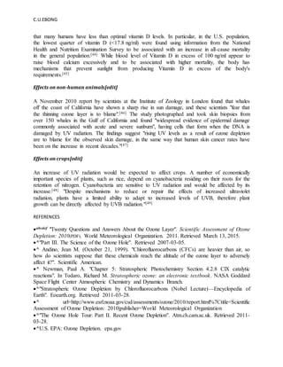 C.U.EBONG
that many humans have less than optimal vitamin D levels. In particular, in the U.S. population,
the lowest quarter of vitamin D (<17.8 ng/ml) were found using information from the National
Health and Nutrition Examination Survey to be associated with an increase in all-cause mortality
in the general population.[44] While blood level of Vitamin D in excess of 100 ng/ml appear to
raise blood calcium excessively and to be associated with higher mortality, the body has
mechanisms that prevent sunlight from producing Vitamin D in excess of the body's
requirements.[45]
Effects on non-human animals[edit]
A November 2010 report by scientists at the Institute of Zoology in London found that whales
off the coast of California have shown a sharp rise in sun damage, and these scientists "fear that
the thinning ozone layer is to blame".[46] The study photographed and took skin biopsies from
over 150 whales in the Gulf of California and found "widespread evidence of epidermal damage
commonly associated with acute and severe sunburn", having cells that form when the DNA is
damaged by UV radiation. The findings suggest "rising UV levels as a result of ozone depletion
are to blame for the observed skin damage, in the same way that human skin cancer rates have
been on the increase in recent decades."[47]
Effects on crops[edit]
An increase of UV radiation would be expected to affect crops. A number of economically
important species of plants, such as rice, depend on cyanobacteria residing on their roots for the
retention of nitrogen. Cyanobacteria are sensitive to UV radiation and would be affected by its
increase.[48] "Despite mechanisms to reduce or repair the effects of increased ultraviolet
radiation, plants have a limited ability to adapt to increased levels of UVB, therefore plant
growth can be directly affected by UVB radiation."[49]
REFERENCES
abcdef "Twenty Questions and Answers About the Ozone Layer". Scientific Assessment of Ozone
Depletion: 2010(PDF). World Meteorological Organization. 2011. Retrieved March 13, 2015.
^"Part III. The Science of the Ozone Hole". Retrieved 2007-03-05.
^ Andino, Jean M. (October 21, 1999). "Chlorofluorocarbons (CFCs) are heavier than air, so
how do scientists suppose that these chemicals reach the altitude of the ozone layer to adversely
affect it?". Scientific American.
^ Newman, Paul A. "Chapter 5: Stratospheric Photochemistry Section 4.2.8 ClX catalytic
reactions". In Todaro, Richard M. Stratospheric ozone: an electronic textbook. NASA Goddard
Space Flight Center Atmospheric Chemistry and Dynamics Branch.
^"Stratospheric Ozone Depletion by Chlorofluorocarbons (Nobel Lecture)—Encyclopedia of
Earth". Eoearth.org. Retrieved 2011-03-28.
^ url=http://www.esrl.noaa.gov/csd/assessments/ozone/2010/report.html%7Ctitle=Scientific
Assessment of Ozone Depletion: 2010|publisher=World Meteorological Organization
^"The Ozone Hole Tour: Part II. Recent Ozone Depletion". Atm.ch.cam.ac.uk. Retrieved 2011-
03-28.
^U.S. EPA: Ozone Depletion. epa.gov
 