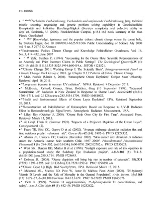 C.U.EBONG
 ^ abcdefTechnische Problemlösung, Verhandeln und umfassende Problemlösung, (eng. technical
trouble shooting, negotiating and generic problem solving capability) in Gesellschaftliche
Komplexität und kollektive Handlungsfähigkeit (Societys complexity and collective ability to
act), ed. Schimank, U. (2000). Frankfurt/Main: Campus, p.154-182 book summary at the Max
Planck Gesellschaft
 ^ abcd [Knowledge, ignorance and the popular culture: climate change versus the ozone hole,
by Sheldon Ungar, doi: 10.1088/0963-6625/9/3/306 Public Understanding of Science July 2000
vol. 9 no. 3 297-312 Abstract
^Environmental Politics Climate Change and Knowledge PoliticsReiner Grundmann, Vol. 16,
No. 3, 414–432, June 2007
 ^ ab Zehr, Stephen C. (1994). "Accounting for the Ozone Hole: Scientific Representations of
an Anomaly and Prior Incorrect Claims in Public Settings". The Sociological Quarterly35 (4):
603–19. doi:10.1111/j.1533-8525.1994.tb00419.x. JSTOR 4121521.
^"Climate Change 2001: Working Group I: The Scientific Basis". Intergovernmental Panel on
Climate Change Work Group I. 2001. pp. Chapter 9.3.2 Patterns of Future Climate Change.
^ Muir, Patricia (March 6, 2008). "Stratospheric Ozone Depletion". Oregon State University.
Retrieved April 16, 2011.
^"Long-term increase in summer UV radiation". NIWA. Retrieved 4 December 2013.
^ McKenzie, Richard; Conner, Brian; Bodeker, Greg (10 September 1999). "Increased
Summertime UV Radiation in New Zealand in Response to Ozone Loss". Science285 (5434):
1709–1711. doi:10.1126/science.285.5434.1709. PMID 10481002.
^"Health and Environmental Effects of Ozone Layer Depletion". EPA. Retrieved September
26, 2013.
^"Reconstruction of Paleobehavior of Ozonosphere Based on Response to UV-B Radiation
Effect in Dendrochronologic Signal"(PDF). Atmospheric Radiation Measurement, USA.
^ Lilley, Ray (October 5, 2000). "Ozone Hole Over City for First Time". Associated Press.
Retrieved March 13, 2015.
^ de Gruijl, Frank R. (Summer 1995). "Impacts of a Projected Depletion of the Ozone Layer".
Consequences1 (2).
^ Fears TR, Bird CC, Guerry D et al. (2002). "Average midrange ultraviolet radiation flux and
time outdoors predict melanoma risk". Cancer Res.62 (14): 3992–6. PMID 12124332.
^ Abarca JF, Casiccia CC; Casiccia (December 2002). "Skin cancer and ultraviolet-B radiation
under the Antarctic ozone hole: southern Chile, 1987–2000". Photodermatol Photoimmunol
Photomed18 (6): 294–302. doi:10.1034/j.1600-0781.2002.02782.x. PMID 12535025.
^ West SK, Duncan DD, Muñoz B et al. (1998). "Sunlight exposure and risk of lens opacities in
a population-based study: the Salisbury Eye Evaluation project". JAMA280 (8): 714–8.
doi:10.1001/jama.280.8.714. PMID 9728643.
^ Dobson, R. (2005). "Ozone depletion will bring big rise in number of cataracts". BMJ331
(7528): 1292–1295. doi:10.1136/bmj.331.7528.1292-d. PMC 1298891.edit
^"Ozone: Good Up High, Bad Nearby"(PDF). EPA. Retrieved March 13, 2015.
^ Melamed ML, Michos ED, Post W, Astor B; Michos; Post; Astor (2008). "25-hydroxyl
Vitamin D Levels and the Risk of Mortality in the General Population". Arch. Intern. Med.168
(15): 1629–37. doi:10.1001/archinte.168.15.1629. PMC 2677029. PMID 18695076.
^ Vieth R (1999). "Vitamin D supplementation, 25-hydroxyvitamin D concentrations, and
safety". Am. J. Clin. Nutr.69 (5): 842–56. PMID 10232622.
 