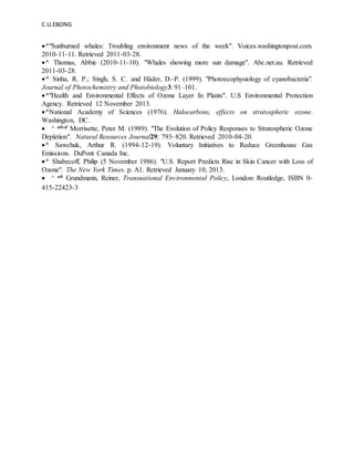 C.U.EBONG
^"Sunburned whales: Troubling environment news of the week". Voices.washingtonpost.com.
2010-11-11. Retrieved 2011-03-28.
^ Thomas, Abbie (2010-11-10). "Whales showing more sun damage". Abc.net.au. Retrieved
2011-03-28.
^ Sinha, R. P.; Singh, S. C. and Häder, D.-P. (1999). "Photoecophysiology of cyanobacteria".
Journal of Photochemistry and Photobiology3: 91–101.
^"Health and Environmental Effects of Ozone Layer In Plants". U.S Environmental Protection
Agency. Retrieved 12 November 2013.
^National Academy of Sciences (1976). Halocarbons, effects on stratospheric ozone.
Washington, DC.
 ^ abcd Morrisette, Peter M. (1989). "The Evolution of Policy Responses to Stratospheric Ozone
Depletion". Natural Resources Journal29: 793–820. Retrieved 2010-04-20.
^ Sawchuk, Arthur R. (1994-12-19). Voluntary Initiatives to Reduce Greenhouse Gas
Emissions. DuPont Canada Inc.
^ Shabecoff, Philip (5 November 1986). "U.S. Report Predicts Rise in Skin Cancer with Loss of
Ozone". The New York Times. p. A1. Retrieved January 10, 2013.
 ^ ab Grundmann, Reiner, Transnational Environmental Policy, London: Routledge, ISBN 0-
415-22423-3
 