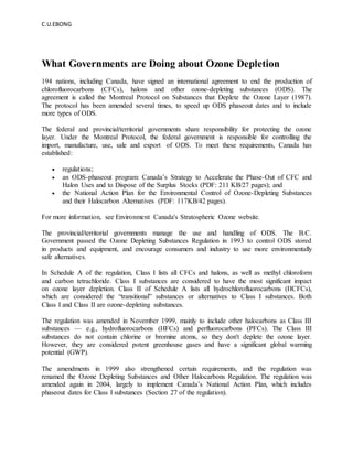 C.U.EBONG
What Governments are Doing about Ozone Depletion
194 nations, including Canada, have signed an international agreement to end the production of
chlorofluorocarbons (CFCs), halons and other ozone-depleting substances (ODS). The
agreement is called the Montreal Protocol on Substances that Deplete the Ozone Layer (1987).
The protocol has been amended several times, to speed up ODS phaseout dates and to include
more types of ODS.
The federal and provincial/territorial governments share responsibility for protecting the ozone
layer. Under the Montreal Protocol, the federal government is responsible for controlling the
import, manufacture, use, sale and export of ODS. To meet these requirements, Canada has
established:
 regulations;
 an ODS-phaseout program: Canada’s Strategy to Accelerate the Phase-Out of CFC and
Halon Uses and to Dispose of the Surplus Stocks (PDF: 211 KB/27 pages); and
 the National Action Plan for the Environmental Control of Ozone-Depleting Substances
and their Halocarbon Alternatives (PDF: 117KB/42 pages).
For more information, see Environment Canada's Stratospheric Ozone website.
The provincial/territorial governments manage the use and handling of ODS. The B.C.
Government passed the Ozone Depleting Substances Regulation in 1993 to control ODS stored
in products and equipment, and encourage consumers and industry to use more environmentally
safe alternatives.
In Schedule A of the regulation, Class I lists all CFCs and halons, as well as methyl chloroform
and carbon tetrachloride. Class I substances are considered to have the most significant impact
on ozone layer depletion. Class II of Schedule A lists all hydrochlorofluorocarbons (HCFCs),
which are considered the “transitional” substances or alternatives to Class I substances. Both
Class I and Class II are ozone-depleting substances.
The regulation was amended in November 1999, mainly to include other halocarbons as Class III
substances — e.g., hydrofluorocarbons (HFCs) and perfluorocarbons (PFCs). The Class III
substances do not contain chlorine or bromine atoms, so they don't deplete the ozone layer.
However, they are considered potent greenhouse gases and have a significant global warming
potential (GWP).
The amendments in 1999 also strengthened certain requirements, and the regulation was
renamed the Ozone Depleting Substances and Other Halocarbons Regulation. The regulation was
amended again in 2004, largely to implement Canada’s National Action Plan, which includes
phaseout dates for Class I substances (Section 27 of the regulation).
 