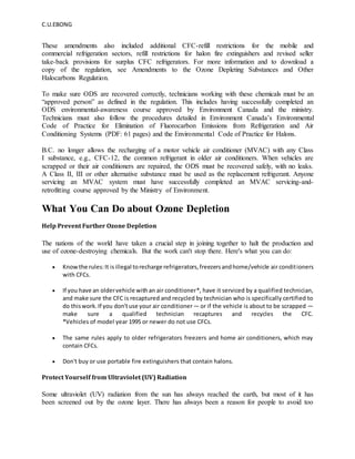 C.U.EBONG
These amendments also included additional CFC-refill restrictions for the mobile and
commercial refrigeration sectors, refill restrictions for halon fire extinguishers and revised seller
take-back provisions for surplus CFC refrigerators. For more information and to download a
copy of the regulation, see Amendments to the Ozone Depleting Substances and Other
Halocarbons Regulation.
To make sure ODS are recovered correctly, technicians working with these chemicals must be an
“approved person” as defined in the regulation. This includes having successfully completed an
ODS environmental-awareness course approved by Environment Canada and the ministry.
Technicians must also follow the procedures detailed in Environment Canada’s Environmental
Code of Practice for Elimination of Fluorocarbon Emissions from Refrigeration and Air
Conditioning Systems (PDF: 61 pages) and the Environmental Code of Practice for Halons.
B.C. no longer allows the recharging of a motor vehicle air conditioner (MVAC) with any Class
I substance, e.g., CFC-12, the common refrigerant in older air conditioners. When vehicles are
scrapped or their air conditioners are repaired, the ODS must be recovered safely, with no leaks.
A Class II, III or other alternative substance must be used as the replacement refrigerant. Anyone
servicing an MVAC system must have successfully completed an MVAC servicing-and-
retrofitting course approved by the Ministry of Environment.
What You Can Do about Ozone Depletion
Help Prevent Further Ozone Depletion
The nations of the world have taken a crucial step in joining together to halt the production and
use of ozone-destroying chemicals. But the work can't stop there. Here's what you can do:
 Knowthe rules:It isillegal torecharge refrigerators,freezersandhome/vehicle air conditioners
with CFCs.
 If you have an oldervehicle withan air conditioner*, have it serviced by a qualified technician,
and make sure the CFC is recaptured and recycled by technician who is specifically certified to
do thiswork.If you don'tuse your air conditioner— or if the vehicle is about to be scrapped —
make sure a qualified technician recaptures and recycles the CFC.
*Vehicles of model year 1995 or newer do not use CFCs.
 The same rules apply to older refrigerators freezers and home air conditioners, which may
contain CFCs.
 Don't buy or use portable fire extinguishers that contain halons.
Protect Yourself from Ultraviolet (UV) Radiation
Some ultraviolet (UV) radiation from the sun has always reached the earth, but most of it has
been screened out by the ozone layer. There has always been a reason for people to avoid too
 