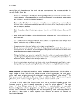 C.U.EBONG
much of the sun's damaging rays. But this is true now more than ever, due to ozone depletion. Be
sun safe. Follow these tips:
 There'sno suchthingas a "healthy"tan. Tanning isn't good for you, especially when the ozone
layerisdepleted.Fair-skinnedpeopleare particularly vulnerable to UV radiation, as are infants
and children — but everyone should be careful.
 Be aware that UV radiationismostintense duringthe summer,sotake extra precautions. Don't
overlookall the "innocent"minutesthroughout the year when you're outside briefly. They can
add up to a lot of radiation.
 Sit in the shade, and avoid prolonged exposure when the sun is high: between 10 a.m. and 4
p.m.
 Wear protective clothinganda broad-brimmedsunhat.Sunglasseswith100% UV protection are
also important.
 Use a good sunscreenandapplyitliberally.Itshouldhave a sun-protection factor (SPF) of 30 or
higher, and screen both UV-A and UV-B rays.
 Reapply sunscreen after you've been swimming or perspiring a lot.
 Check Environment Canada's UV Index: It helps Canadians protect themselves from
overexposure to UV radiation, by providing twice-daily forecasts of the amount of radiation
expected for different areas of the country.
 Taking a holiday in your favourite tropical isle? Have fun, but be very cautious about those UV
rays. Thoughozone depletionisnotaspronouncednearthe equator,the ultraviolet radiation is
extremely intense, mainly due to the angle of the sun.
 Keepin mind that you can still get a lot of sun in the winter. Be especially careful when you're
doing outdoor sports, such as skiing. Reflection off fresh snow nearly doubles UV radiation.
Ozone depletion describes two distinct but related phenomena observed since the late 1970s: a
steady decline of about 4% in the total volume of ozone in Earth's stratosphere (the ozone layer),
and a much larger springtime decrease in stratospheric ozone around Earth's polar regions.[1] The
latter phenomenon is referred to as the ozone hole. In addition to these well-known stratospheric
phenomena, there are also springtime polar tropospheric ozone depletion events.
The details of polar ozone hole formation differ from that of mid-latitude thinning but the most
important process in both is catalytic destruction of ozone by atomic halogens.[2] The main
source of these halogen atoms in the stratosphere is photodissociation of man-made
halocarbonrefrigerants, solvents, propellants, and foam-blowing agents (CFCs, HCFCs, freons,
halons). These compounds are transported into the stratosphere by winds after being emitted at
the surface.[3] Both types of ozone depletion were observed to increase as emissions of
halocarbons increased.
 