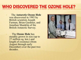 WHO DISCOVERED THE OZONE HOLE?
• The Antarctic Ozone Hole
was discovered in 1985 by
British scientists Joseph
Farman, Brian Gardiner, and
Jonathan Shanklin of the
British Antarctic Survey.
• The Ozone Hole has
steadily grown in size (up to
27 million sq. km.) and
length of existence (from
August through early
December) over the past two
decades.
 