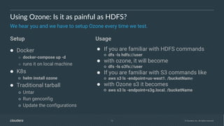 13 © Cloudera, Inc. All rights reserved.
Using Ozone: Is it as painful as HDFS?
We hear you and we have to setup Ozone every time we test.
● Docker
○ docker-compose up -d
○ runs it on local machine
● K8s
○ helm install ozone
● Traditional tarball
○ Untar
○ Run genconfig
○ Update the configurations
● If you are familiar with HDFS commands
○ dfs -ls hdfs://user
● with ozone, it will become
○ dfs -ls o3fs://user
● If you are familiar with S3 commands like
○ aws s3 ls -endpoint=us-west1. /bucketName
● with Ozone s3 it becomes
○ aws s3 ls -endpoint=s3g.local. /bucketName
Setup Usage
 