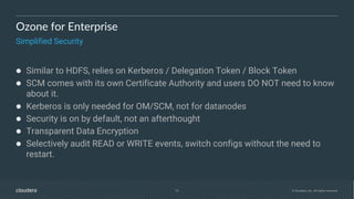 16 © Cloudera, Inc. All rights reserved.
Ozone for Enterprise
Simplified Security
● Similar to HDFS, relies on Kerberos / Delegation Token / Block Token
● SCM comes with its own Certificate Authority and users DO NOT need to know
about it.
● Kerberos is only needed for OM/SCM, not for datanodes
● Security is on by default, not an afterthought
● Transparent Data Encryption
● Selectively audit READ or WRITE events, switch configs without the need to
restart.
 