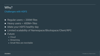 4 © Cloudera, Inc. All rights reserved.
Why?
Challenges with HDFS
● Regular users ~ 200M files
● Heavy users ~ 400M+ files
● Make your HDFS healthy day
● Limited scalability of Namespace/Blockspace/Client/RPC
● Future
○ Cloud
○ Streaming
○ Small files are inevitable
 