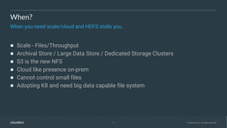 5 © Cloudera, Inc. All rights reserved.
When?
When you need scale/cloud and HDFS stalls you.
● Scale - Files/Throughput
● Archival Store / Large Data Store / Dedicated Storage Clusters
● S3 is the new NFS
● Cloud like presence on-prem
● Cannot control small files
● Adopting K8 and need big data capable file system
 