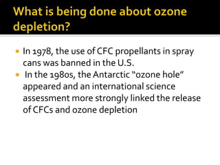    In 1978, the use of CFC propellants in spray
    cans was banned in the U.S.
    In the 1980s, the Antarctic “ozone hole”
    appeared and an international science
    assessment more strongly linked the release
    of CFCs and ozone depletion
 