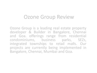 Ozone Group Review
Ozone Group is a leading real estate property
developer & Builder in Bangalore, Chennai
and Goa. offerings range from residential
condominiums, business parks, SEZs,
integrated townships to retail malls. Our
projects are currently being implemented in
Bangalore, Chennai, Mumbai and Goa.
 