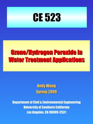 CE 523


Ozone/Hydrogen Peroxide in
Water Treatment Applications



                 Andy Wang
                 Spring 2009

 Department of Civil & Environmental Engineering
        University of Southern California
          Los Angeles, CA 90089-2531
 