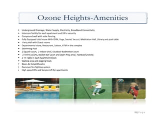 Ozone Heights Amenities
                         Heights-Amenities
•   Underground Drainage, Water Supply, Electricity, Broadband Connectivity
•   Intercom facility for each apartment and 24 hr security
•   Compound wall with solar fencing
•   Fully Equipped club house With GYM, Yoga, Sauna/ Jacuzzi, Meditation Hall, Library and pool table
•    Party Hall with Guest rooms
•   Departmental store, Restaurant, Saloon, ATM in the complex
•   Swimming Pool
•   2 Squash court, 2 Indoor and 2 Outdoor Badminton court
•    2 Tennis courts, Basket Ball Court and Open Play area [ Football/Cricket]
•   2 TT Table in Each Apartment block
•   Skating area and Jogging track
•   Open Air Amphitheatre
•   Common fire fighting system
•   High speed lifts and Service Lift for apartments
        h




                                                                                                        15 | P a g e
 