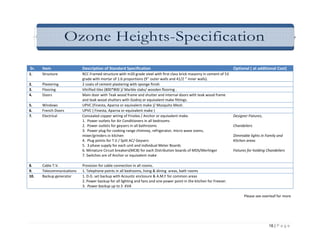 Ozone Heights-Specification

Sr.   Item                 Description of Standard Specification                                                       Optional ( at additional Cost)
1.    Structure            RCC Framed structure with m20 grade steel with first class brick masonry in cement of 53
                           grade with mortar of 1:6 proportions (9’’ outer walls and 41/2 ‘’ inner walls).
2.    Plastering           2 coats of cement plastering with sponge finish
3.    Flooring             Vitrified tiles (800*800 )/ Marble slabs/ wooden flooring .
4.    Doors                Main door with Teak wood frame and shutter and internal doors with teak wood frame
                           and teak wood shutters with Godrej or equivalent make fittings.
5.    Windows              UPVC (Finesta, Aparna or equivalent make )/ Mosquito Mesh.
6.    French Doors         UPVC { Finesta, Aparna or equivalent make )
7.    Electrical           Concealed copper wiring of Finolex / Anchor or equivalent make.                             Designer Fixtures,
                           1. Power outlets for Air Conditioners in all bedrooms
                           2. Power outlets for geysers in all bathrooms                                               Chandeliers
                           3. Power plug for cooking range chimney, refrigerator, micro wave ovens,
                           mixer/grinders in kitchen                                                                   Dimmable lights in Family and
                           4. Plug points for T.V / Split AC/ Geysers                                                  Kitchen areas
                           5. 3 phase supply for each unit and individual Meter Boards
                           6. Miniature Circuit breakers(MCB) for each Distribution boards of MDS/Merlinger            Fixtures for holding Chandeliers
                           7. Switches are of Anchor or equivalent make

8.    Cable T.V.           Provision for cable connection in all rooms.
9.    Telecommunications   1. Telephone points in all bedrooms, living & dining areas, bath rooms
10.   Backup generator     1. D.G. set backup with Acoustic enclosure & A.M.F for common areas
                           2. Power backup for all lighting and fans and one power point in the kitchen for Freezer.
                           3. Power backup up to 5 KVA

                                                                                                                             Please see overleaf for more




                                                                                                                                             16 | P a g e
 