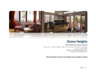 Ozone Heights
                                     CSE Welfare Association
Survey No. 1, Osman Nagar, Tellapur- Kolur Road, Gachibowli, Hyderabad
                                                  Ph # 91-77995 62888
                                     Email : cse.myflat@gmail.com
                                            Web: www.ozoneheights.com


    All the information here are in are indicative only are subject to change




                                                                 20 | P a g e
 