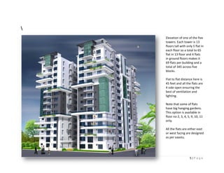 Elevation of one of the five
    towers.
    towers Each tower is 13
    floors tall with only 5 flat in
    each floor so a total to 65
    flat in 13 floor and 4 flats
    in ground floors makes it
    69 flats per building and a
    total of 345 across five
    blocks.

    Flat to flat distance here is
    45 feet and all the flats are
    4 side open ensuring the
    best of ventilation and
    lighting.

    Note that some of flats
    have big hanging gardens.
    This o
         option is available in
    floor no 2, 3, 4, 5, 9, 10, 11
    only.

    All the flats are either east
    or west facing are designed
    as per vaastu.




                       5|Page
 