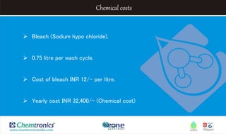 Chemical costs
 Bleach (Sodium hypo chloride).
 0.75 litre per wash cycle.
 Cost of bleach INR 12/- per litre.
 Yearly cost INR 32,400/- (Chemical cost)
 
