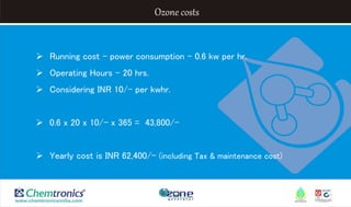 Ozone costs
 Running cost – power consumption – 0.6 kw per hr.
 Operating Hours – 20 hrs.
 Considering INR 10/- per kwhr.
 0.6 x 20 x 10/- x 365 = 43,800/-
 Yearly cost is INR 62,400/- (including Tax & maintenance cost)
 