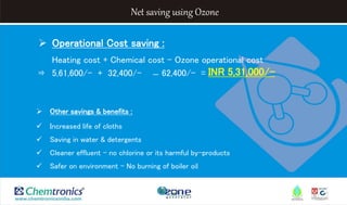 Net saving using Ozone
 Operational Cost saving :
Heating cost + Chemical cost – Ozone operational cost
⇛ 5,61,600/- + 32,400/- ̶ 62,400/- =
 Other savings & benefits :
 Increased life of cloths
 Saving in water & detergents
 Cleaner effluent – no chlorine or its harmful by-products
 Safer on environment – No burning of boiler oil
INR 5,31,000/-
 