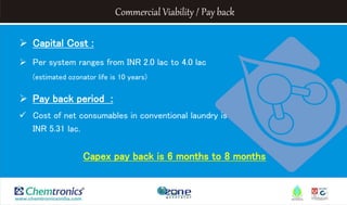 Commercial Viability / Pay back
 Capital Cost :
 Per system ranges from INR 2.0 lac to 4.0 lac
(estimated ozonator life is 10 years)
 Pay back period :
 Cost of net consumables in conventional laundry is
INR 5.31 lac.
Capex pay back is 6 months to 8 months
 