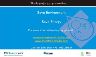 Thanks you for your precious time
Save Environment
Save Energy
For more information/inquiry pl. visit :
www.ozonegeneratorindia.com
www.chemtronicsindia.com
Call : Mr. Sunil Shah - +91 9321234527
 