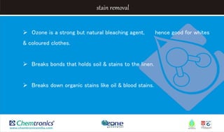 stain removal
 Ozone is a strong but natural bleaching agent, hence good for whites
& coloured clothes.
 Breaks bonds that holds soil & stains to the linen.
 Breaks down organic stains like oil & blood stains.
 