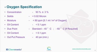 - Oxygen Specification
13
• Concentration - 93 % ± 3 %
• Solids - < 0.02 Micron
• Moisture - < 80 ppm [0.1 ml / m³ of Oxygen]
• Oil Content - < 0.1 ppm
• Due Point - Standard – 40 °C ; - 60 °C [If Required]
• Oil Content - < 0.1 ppm
• Out Put Pressure - 40 psi (min.)
 
