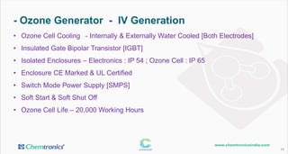 - Ozone Generator - IV Generation
14
• Ozone Cell Cooling - Internally & Externally Water Cooled [Both Electrodes]
• Insulated Gate Bipolar Transistor [IGBT]
• Isolated Enclosures – Electronics : IP 54 ; Ozone Cell : IP 65
• Enclosure CE Marked & UL Certified
• Switch Mode Power Supply [SMPS]
• Soft Start & Soft Shut Off
• Ozone Cell Life – 20,000 Working Hours
 