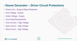 - Ozone Generator – Driver Circuit Protections
16
• Power Line – Surge & Spike Protection
• Over Voltage - Supply
• Under Voltage - Supply
• Over Heat [Temperature]
• Over Current – High Voltage
• Open Circuit – High Voltage
• Short Circuit – High Voltage
 