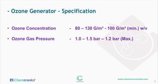 - Ozone Generator – Specification
17
• Ozone Concentration - 80 – 130 G/m³ - 100 G/m³ (min.) w/v
• Ozone Gas Pressure - 1.0 – 1.5 bar – 1.2 bar (Max.)
 
