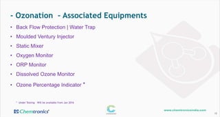 - Ozonation – Associated Equipments
18
• Back Flow Protection | Water Trap
• Moulded Ventury Injector
• Static Mixer
• Oxygen Monitor
• ORP Monitor
• Dissolved Ozone Monitor
• Ozone Percentage Indicator *
* Under Testing – Will be available from Jan 2016
 