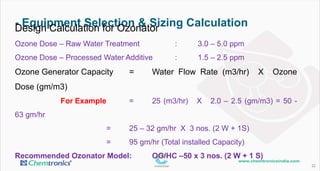 - Equipment Selection & Sizing Calculation
22
Design Calculation for Ozonator
Ozone Dose – Raw Water Treatment : 3.0 – 5.0 ppm
Ozone Dose – Processed Water Additive : 1.5 – 2.5 ppm
Ozone Generator Capacity = Water Flow Rate (m3/hr) X Ozone Dose (gm/m3)
For Example = 25 (m3/hr) X 2.0 – 2.5 (gm/m3) = 50 - 63 gm/hr
= 25 – 32 gm/hr X 3 nos. (2 W + 1S)
= 95 gm/hr (Total installed Capacity)
Recommended Ozonator Model: OG/HC –50 x 3 nos. (2 W + 1 S)
 