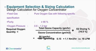 - Equipment Selection & Sizing Calculation
23
Design Calculation for Oxygen Concentrator
•Feed Gas : Pure Oxygen Gas with following specification
•Purity : ≥ 92 %
•Oxygen Pressure : 1.0 – 1.4 bar
Required Oxygen
Quantity Ozone Concentration (gm/m3)
0.15 = 1.1 Nm3/hr i.e. 18 LPM
Total Ozone Capacity (gm/hr)
95 (gm/hr)
100 (gm/m3)
=
O2 Drying %
[16.0 %]+
+
=
 