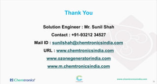 Thank You
26
Solution Engineer : Mr. Sunil Shah
Contact : +91-93212 34527
Mail ID : sunilshah@chemtronicsindia.com
URL : www.chemtronicsindia.com
www.ozonegeneratorindia.com
www.m.chemtronicsindia.com
 