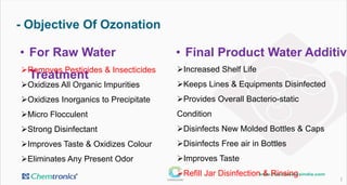 - Objective Of Ozonation
3
• For Raw Water Treatment • Final Product Water Additive
Removes Pesticides & Insecticides
Oxidizes All Organic Impurities
Oxidizes Inorganics to Precipitate
Micro Flocculent
Strong Disinfectant
Improves Taste & Oxidizes Colour
Eliminates Any Present Odor
Increased Shelf Life
Keeps Lines & Equipments Disinfected
Provides Overall Bacterio-static Condition
Disinfects New Molded Bottles & Caps
Disinfects Free air in Bottles
Improves Taste
Refill Jar Disinfection & Rinsing
 