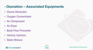 - Ozonation – Associated Equipments
4
• Ozone Generator
• Oxygen Concentrator
• Air Compressor
• Air Dryer
• Back-Flow Preventer
• Ventury Injection
• Static Mixture
 