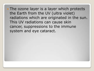    The ozone layer is a layer which protects
    the Earth from the UV (ultra violet)
    radiations which are originated in the sun.
    This UV radiations can cause skin
    cancer, suppressions to the immune
    system and eye cataract.
 