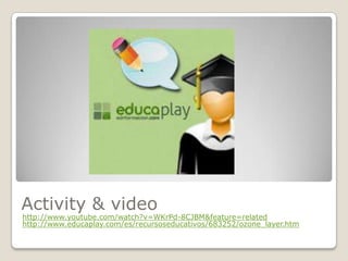 Activity & video
http://www.youtube.com/watch?v=WKrPd-8CJBM&feature=related
http://www.educaplay.com/es/recursoseducativos/683252/ozone_layer.htm
 