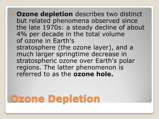    Ozone depletion describes two distinct
    but related phenomena observed since
    the late 1970s: a steady decline of about
    4% per decade in the total volume
    of ozone in Earth's
    stratosphere (the ozone layer), and a
    much larger springtime decrease in
    stratospheric ozone over Earth's polar
    regions. The latter phenomenon is
    referred to as the ozone hole.



Ozone Depletion
 