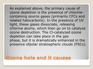    As explained above, the primary cause of
    ozone depletion is the presence of chlorine-
    containing source gases (primarily CFCs and
    related halocarbons). In the presence of UV
    light, these gases dissociate, releasing
    chlorine atoms, which then go on to catalyze
    ozone destruction. The Cl-catalyzed ozone
    depletion can take place in the gas
    phase, but it is dramatically enhanced in the
    presence ofpolar stratospheric clouds (PSCs).



Ozone hole and it causes
 