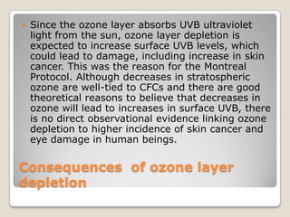    Since the ozone layer absorbs UVB ultraviolet
    light from the sun, ozone layer depletion is
    expected to increase surface UVB levels, which
    could lead to damage, including increase in skin
    cancer. This was the reason for the Montreal
    Protocol. Although decreases in stratospheric
    ozone are well-tied to CFCs and there are good
    theoretical reasons to believe that decreases in
    ozone will lead to increases in surface UVB, there
    is no direct observational evidence linking ozone
    depletion to higher incidence of skin cancer and
    eye damage in human beings.

Consequences of ozone layer
depletion
 