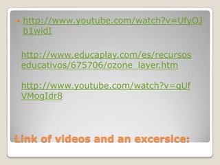    http://www.youtube.com/watch?v=UfyOJ
    b1widI

    http://www.educaplay.com/es/recursos
    educativos/675706/ozone_layer.htm

    http://www.youtube.com/watch?v=qUf
    VMogIdr8




Link of videos and an excersice:
 