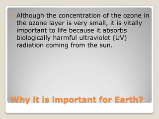    Although the concentration of the ozone in
    the ozone layer is very small, it is vitally
    important to life because it absorbs
    biologically harmful ultraviolet (UV)
    radiation coming from the sun.




Why it is important for Earth?
 