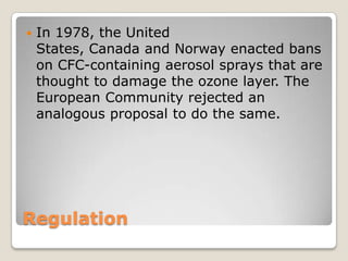    In 1978, the United
    States, Canada and Norway enacted bans
    on CFC-containing aerosol sprays that are
    thought to damage the ozone layer. The
    European Community rejected an
    analogous proposal to do the same.




Regulation
 