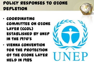 Policy Responses to Ozone
Depletion
• Coordinating
committee on Ozone
Layer (CCOL)
established by UNEP
in the 1970’s
• Vienna Convention
for the protection
of the ozone layer
held in 1985
 