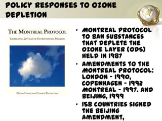 Policy Responses to Ozone
Depletion
• Montreal Protocol
to ban substances
that deplete the
ozone layer (ODS)
held in 1987
• Amendments to the
Montreal Protocol:
London - 1990,
Copenhagen - 1992
Montreal - 1997. and
Beijing, 1999
• 158 countries signed
the Beijing
amendment,
 