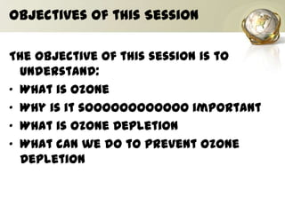 Objectives of this Session
The objective of this session is to
understand:
• What is Ozone
• Why is it soooooooooooo important
• What is Ozone Depletion
• What can we do to prevent Ozone
Depletion
 