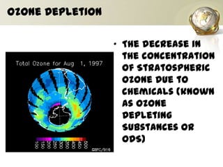 Ozone Depletion
• The decrease in
the concentration
of Stratospheric
Ozone due to
chemicals (known
as Ozone
Depleting
Substances or
ODS)
 
