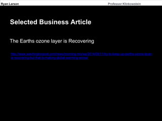 Ryan Larson Professor Klinkowstein 
Selected Business Article 
The Earths ozone layer is Recovering 
http://www.washingtonpost.com/news/morning-mix/wp/2014/09/11/try-to-keep-up-earths-ozone-layer-is- 
recovering-but-that-is-making-global-warming-worse/ 
 