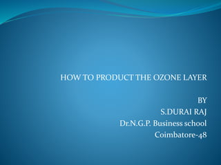 HOW TO PRODUCT THE OZONE LAYER
BY
S.DURAI RAJ
Dr.N.G.P. Business school
Coimbatore-48
 