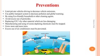 Preventions
• Limit private vehicles driving to decrease vehicle emissions.
• Use public transport system to decrease pollution and global warming.
• By using Eco-friendly household or other cleaning agents.
• Avoid excess use of pesticides.
• Replacing CFC’s by other material which are less damaging.
• Manufacturing and using of ozone depleting chemicals must be stopped.
• Grow more and more trees.
• Excess use of air conditioners must be prevented.
MadebyPratik
13
 