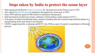 Steps taken by India to protect the ozone layer
• India signed and ratified the Vienna Convention for the protection of the Ozone Layer in 1991.
• Also signed Montreal Protocol on substances that deplete the ozone layer in 1992.
• Since 1993 India has spend US $40 million in multilateral fund projects .
• India has banned a production of many substances which produce a large amount of CFC’s.
• In the place of carbon tetrachloride many countries including India have started using tetrachloroethene in
manufacturing of the steel which is less harmful.
• UNDP is supporting India in phasing out(HCFC’s) by 2030,as a part of country’s commitment to Montreal
protocol
MadebyPratik
14
 